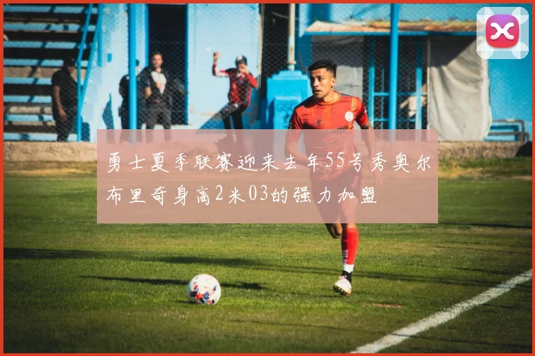 勇士夏季联赛迎来去年55号秀奥尔布里奇身高2米03的强力加盟