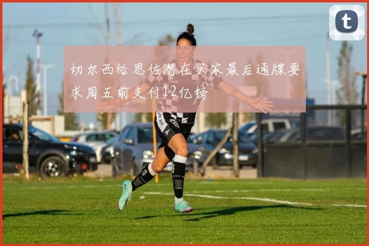 切尔西给恩佐潜在买家最后通牒要求周五前支付12亿镑