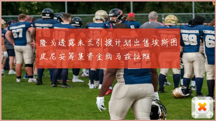 隆戈透露米兰引援计划出售埃斯图皮尼安筹集资金购马兹拉维