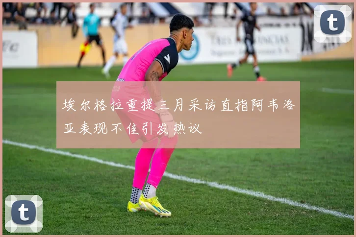 埃尔格拉重提三月采访直指阿韦洛亚表现不佳引发热议