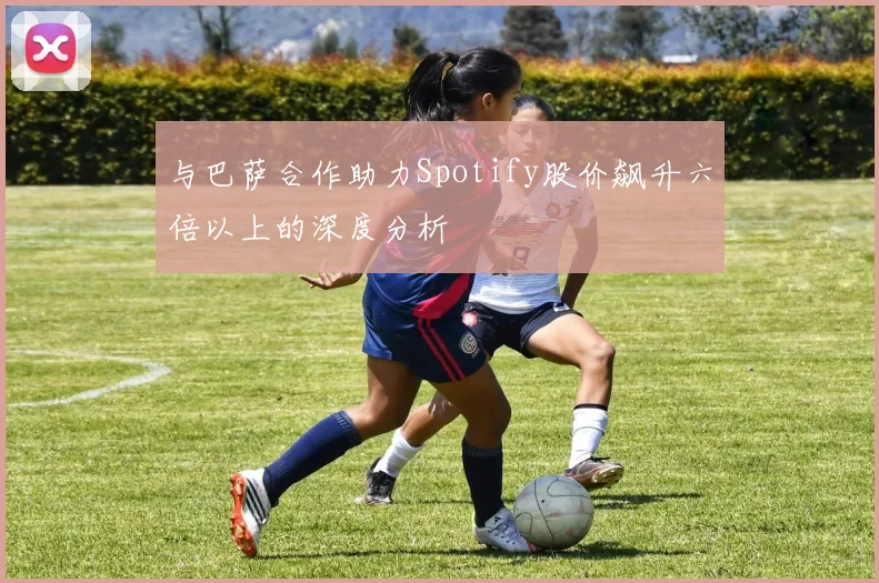 与巴萨合作助力Spotify股价飙升六倍以上的深度分析