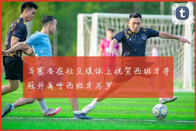 马塞洛在社交媒体上祝贺西班牙夺冠并高呼西班牙万岁