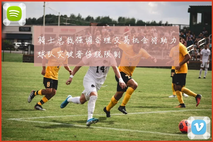 骑士总裁强调合理交易机会将助力球队突破奢侈税限制