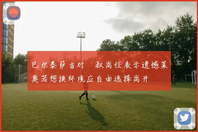 巴尔泰萨吉对囧叔离任表示遗憾莱奥若想换环境应自由选择离开