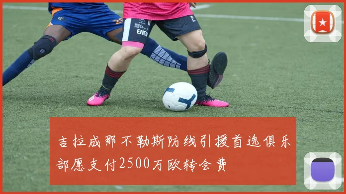 吉拉成那不勒斯防线引援首选俱乐部愿支付2500万欧转会费