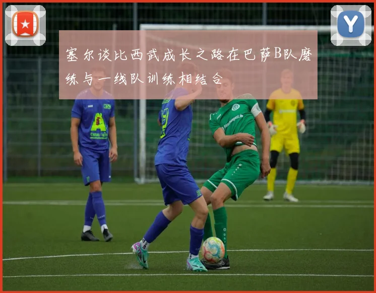塞尔谈比西武成长之路在巴萨B队磨练与一线队训练相结合
