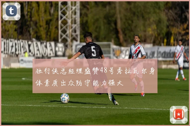 独行侠总经理盛赞48号秀拉瓦尔身体素质出众防守能力强大