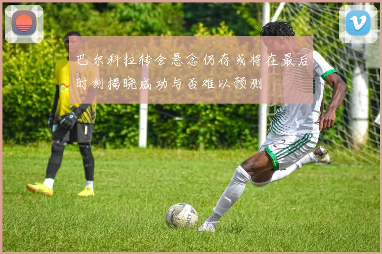 巴尔科拉转会悬念仍存或将在最后时刻揭晓成功与否难以预测