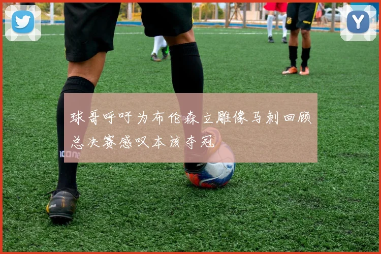 球哥呼吁为布伦森立雕像马刺回顾总决赛感叹本该夺冠