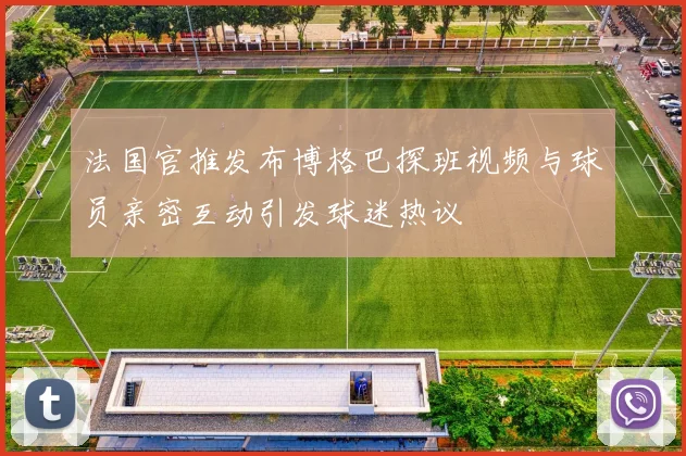 法国官推发布博格巴探班视频与球员亲密互动引发球迷热议