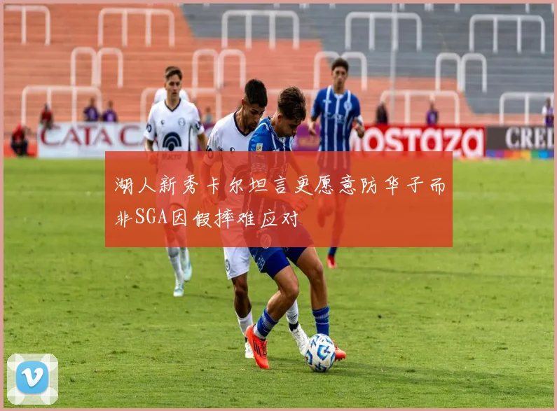 湖人新秀卡尔坦言更愿意防华子而非SGA因假摔难应对