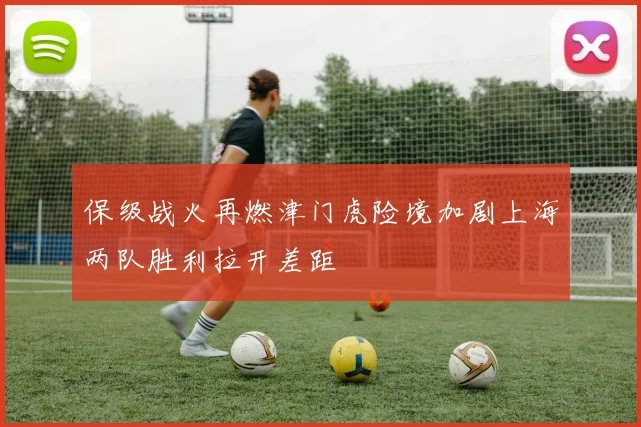 保级战火再燃津门虎险境加剧上海两队胜利拉开差距