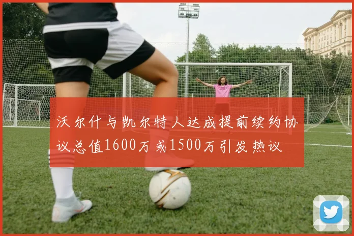 沃尔什与凯尔特人达成提前续约协议总值1600万或1500万引发热议