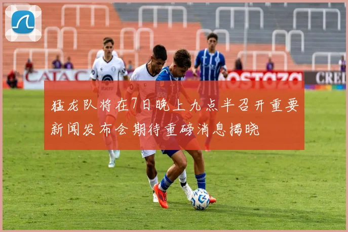 猛龙队将在7日晚上九点半召开重要新闻发布会期待重磅消息揭晓