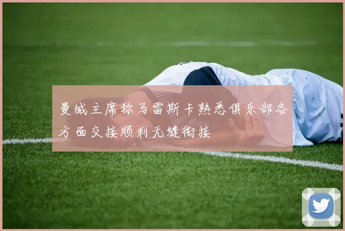 曼城主席称马雷斯卡熟悉俱乐部各方面交接顺利无缝衔接